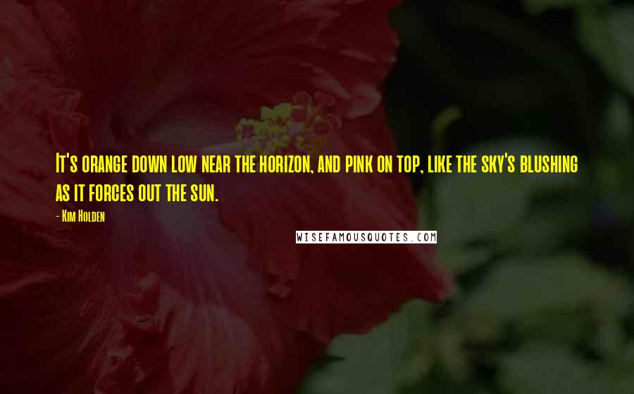 Kim Holden Quotes: It's orange down low near the horizon, and pink on top, like the sky's blushing as it forces out the sun.