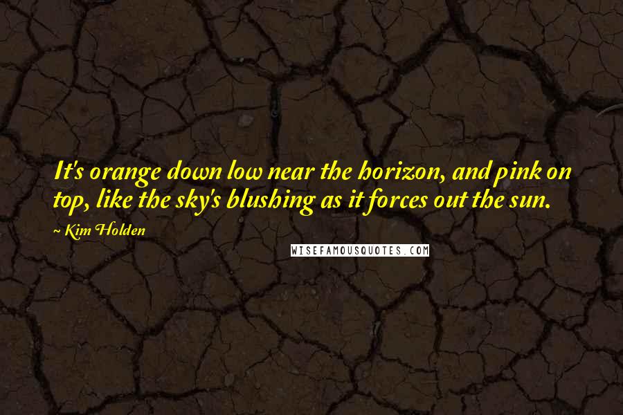 Kim Holden Quotes: It's orange down low near the horizon, and pink on top, like the sky's blushing as it forces out the sun.