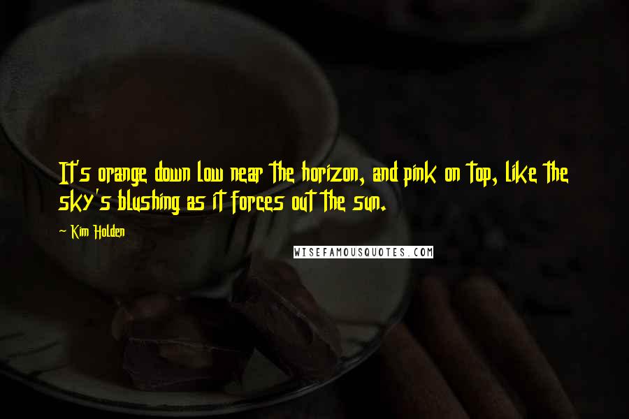 Kim Holden Quotes: It's orange down low near the horizon, and pink on top, like the sky's blushing as it forces out the sun.