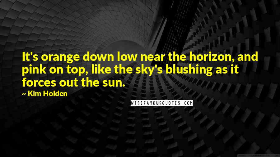 Kim Holden Quotes: It's orange down low near the horizon, and pink on top, like the sky's blushing as it forces out the sun.