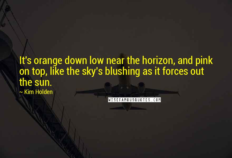 Kim Holden Quotes: It's orange down low near the horizon, and pink on top, like the sky's blushing as it forces out the sun.