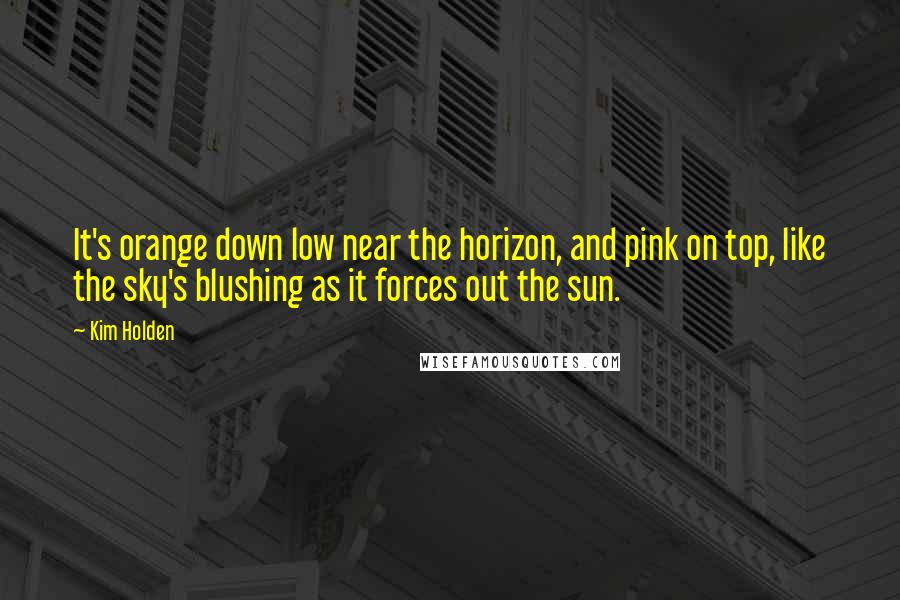 Kim Holden Quotes: It's orange down low near the horizon, and pink on top, like the sky's blushing as it forces out the sun.