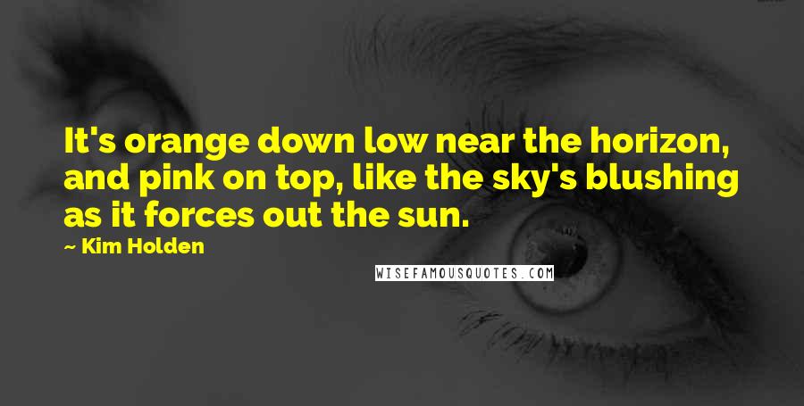 Kim Holden Quotes: It's orange down low near the horizon, and pink on top, like the sky's blushing as it forces out the sun.