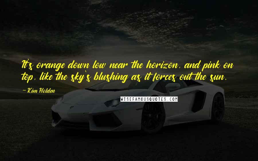 Kim Holden Quotes: It's orange down low near the horizon, and pink on top, like the sky's blushing as it forces out the sun.