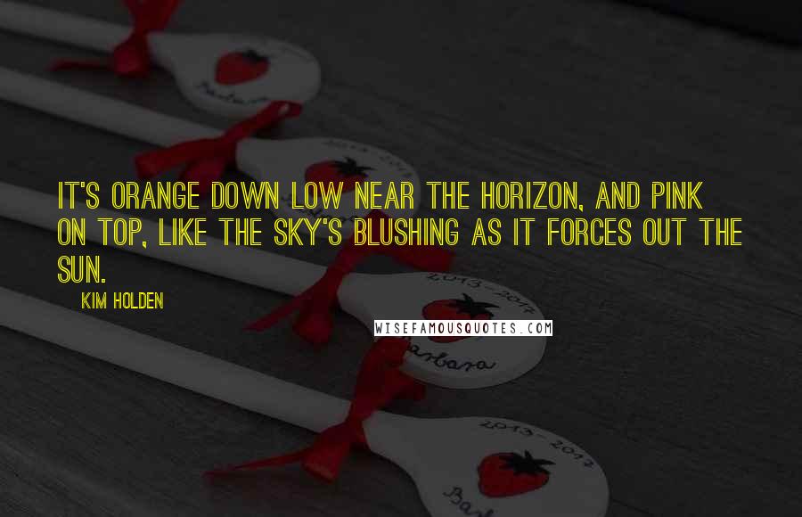 Kim Holden Quotes: It's orange down low near the horizon, and pink on top, like the sky's blushing as it forces out the sun.