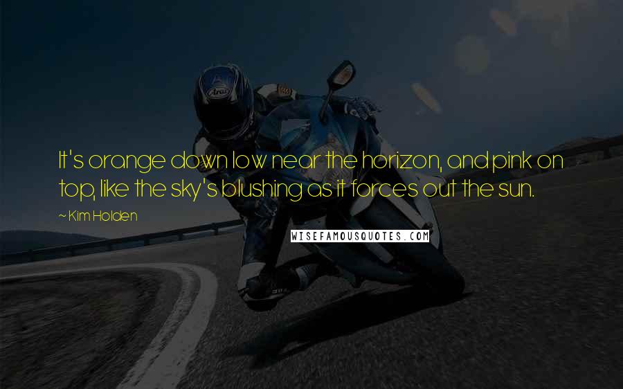 Kim Holden Quotes: It's orange down low near the horizon, and pink on top, like the sky's blushing as it forces out the sun.
