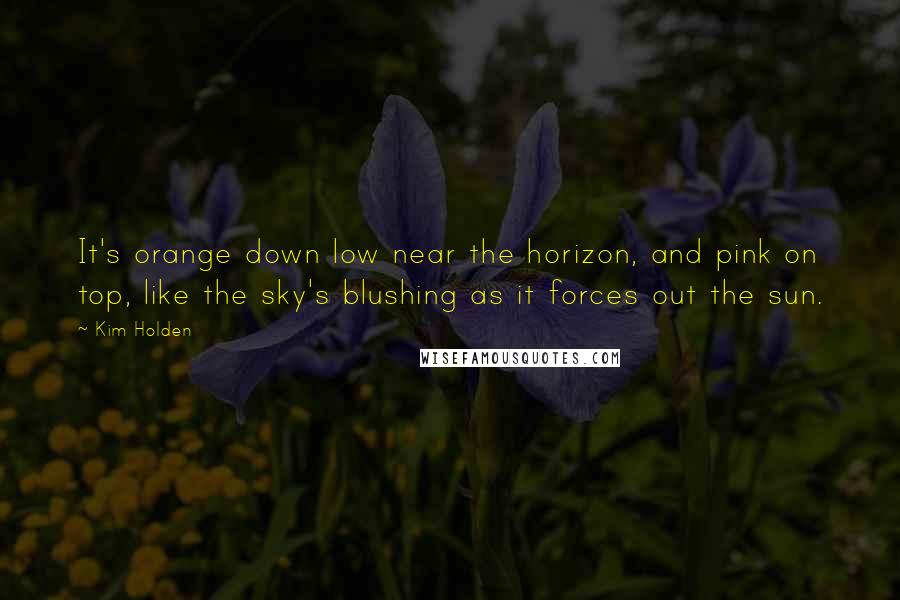 Kim Holden Quotes: It's orange down low near the horizon, and pink on top, like the sky's blushing as it forces out the sun.