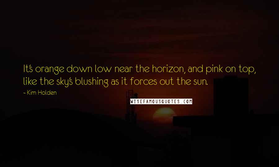 Kim Holden Quotes: It's orange down low near the horizon, and pink on top, like the sky's blushing as it forces out the sun.