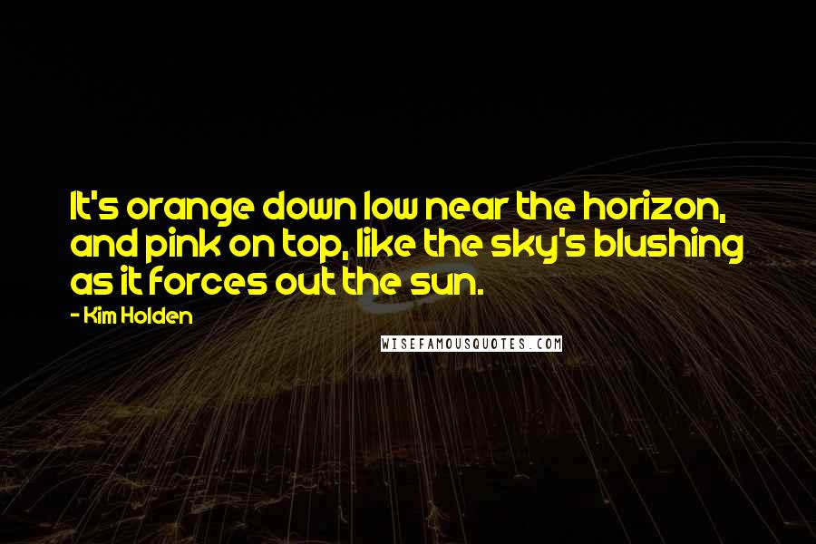 Kim Holden Quotes: It's orange down low near the horizon, and pink on top, like the sky's blushing as it forces out the sun.