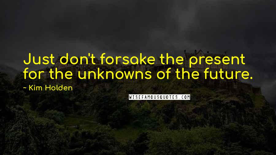 Kim Holden Quotes: Just don't forsake the present for the unknowns of the future.