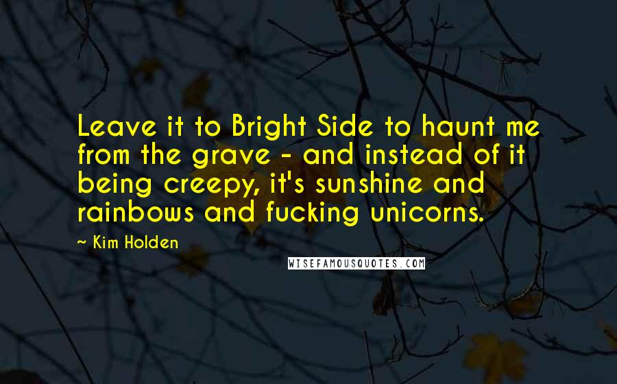 Kim Holden Quotes: Leave it to Bright Side to haunt me from the grave - and instead of it being creepy, it's sunshine and rainbows and fucking unicorns.