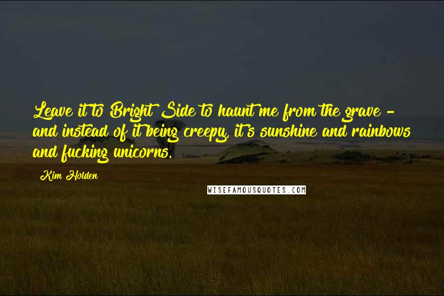 Kim Holden Quotes: Leave it to Bright Side to haunt me from the grave - and instead of it being creepy, it's sunshine and rainbows and fucking unicorns.