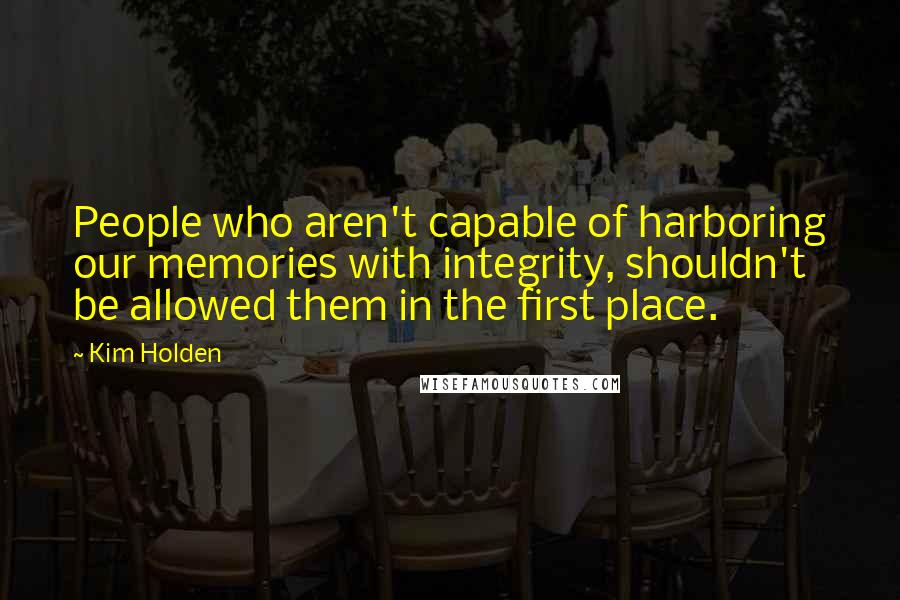 Kim Holden Quotes: People who aren't capable of harboring our memories with integrity, shouldn't be allowed them in the first place.