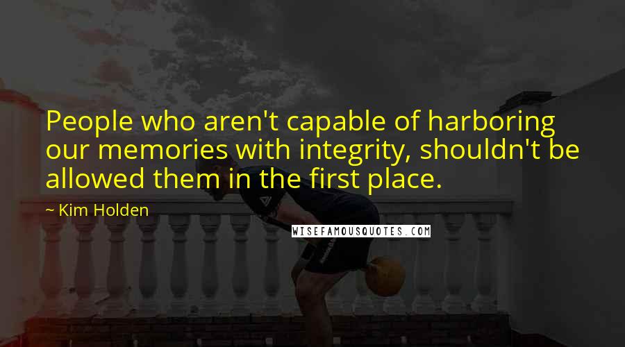 Kim Holden Quotes: People who aren't capable of harboring our memories with integrity, shouldn't be allowed them in the first place.