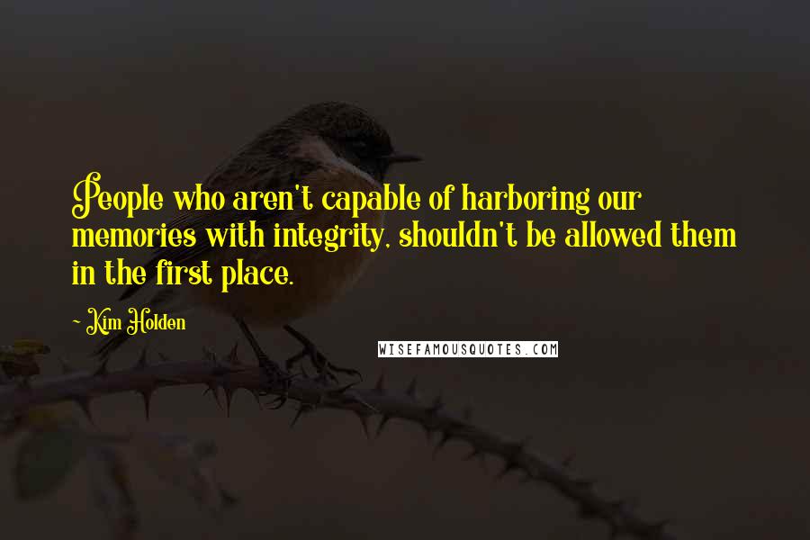 Kim Holden Quotes: People who aren't capable of harboring our memories with integrity, shouldn't be allowed them in the first place.
