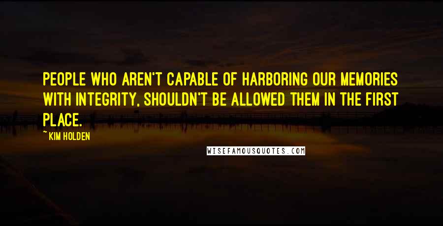 Kim Holden Quotes: People who aren't capable of harboring our memories with integrity, shouldn't be allowed them in the first place.