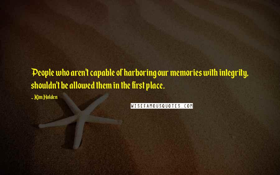 Kim Holden Quotes: People who aren't capable of harboring our memories with integrity, shouldn't be allowed them in the first place.