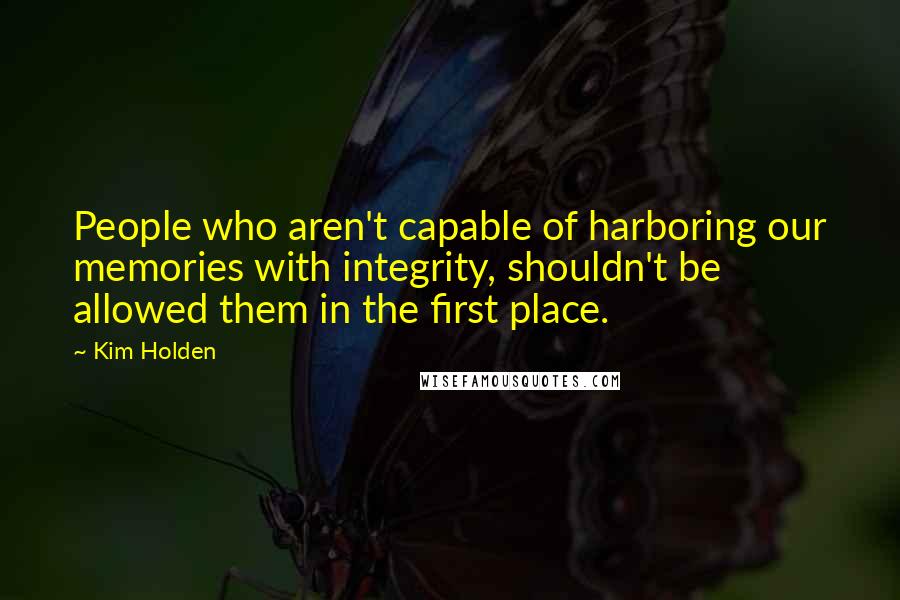Kim Holden Quotes: People who aren't capable of harboring our memories with integrity, shouldn't be allowed them in the first place.