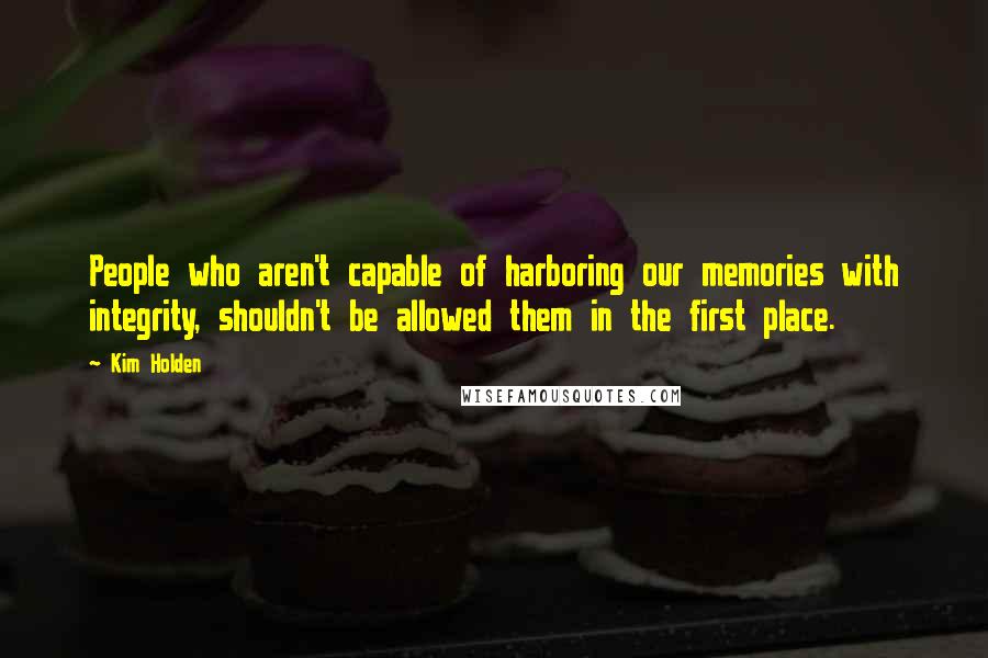 Kim Holden Quotes: People who aren't capable of harboring our memories with integrity, shouldn't be allowed them in the first place.