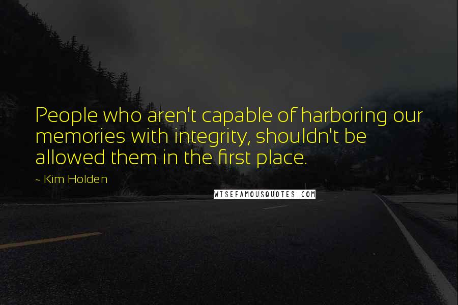 Kim Holden Quotes: People who aren't capable of harboring our memories with integrity, shouldn't be allowed them in the first place.