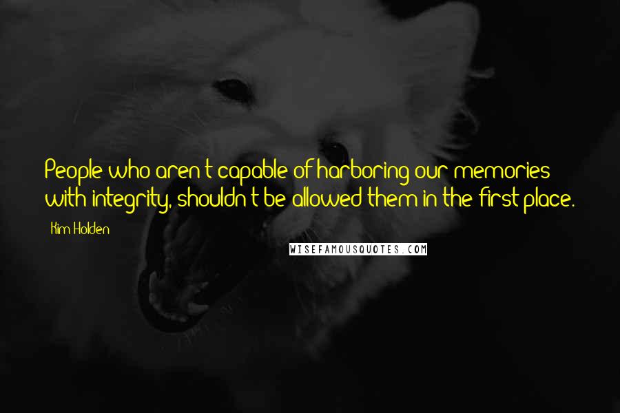Kim Holden Quotes: People who aren't capable of harboring our memories with integrity, shouldn't be allowed them in the first place.