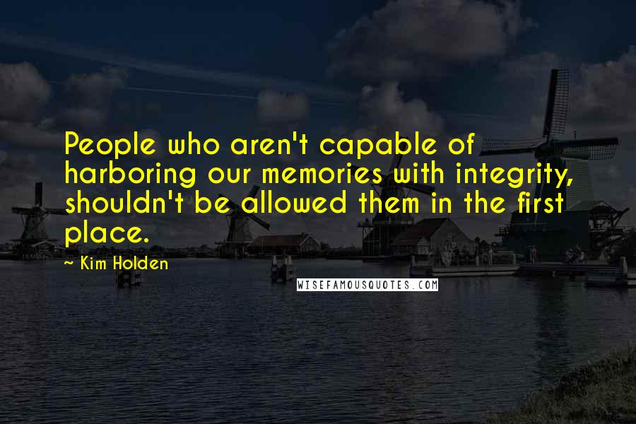 Kim Holden Quotes: People who aren't capable of harboring our memories with integrity, shouldn't be allowed them in the first place.