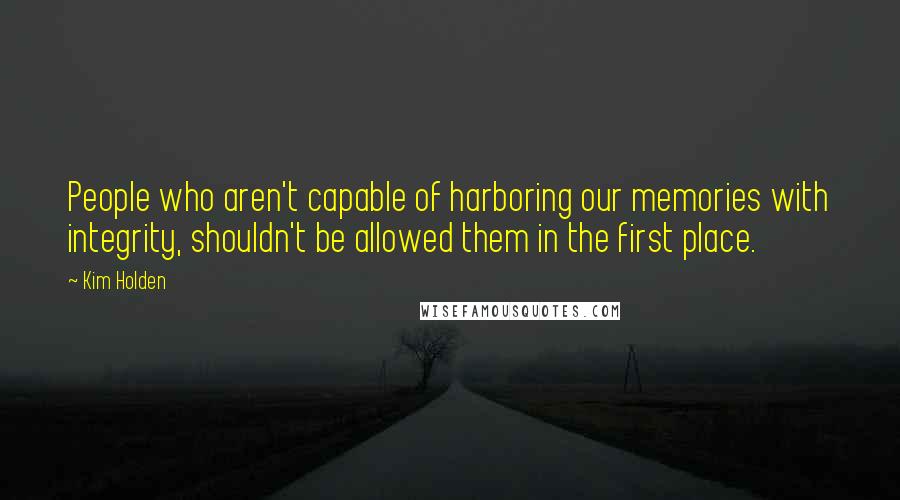 Kim Holden Quotes: People who aren't capable of harboring our memories with integrity, shouldn't be allowed them in the first place.