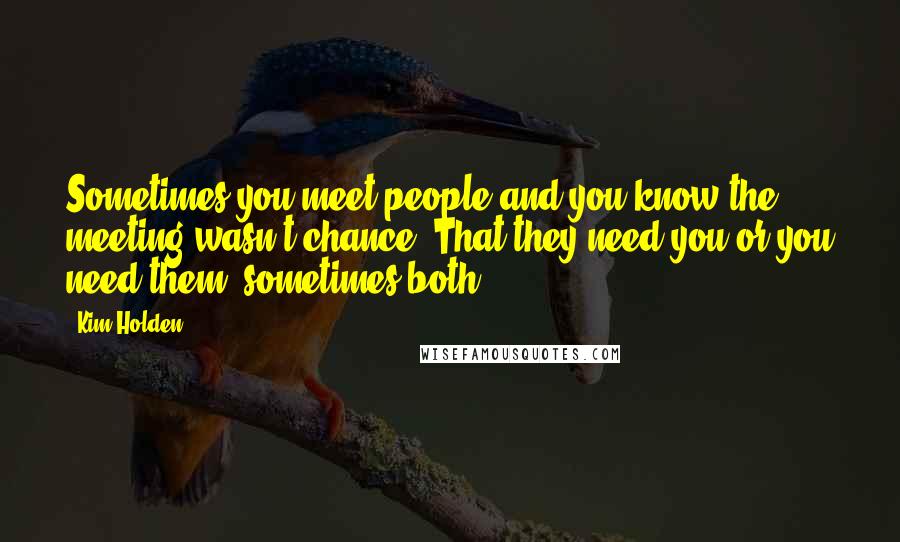 Kim Holden Quotes: Sometimes you meet people and you know the meeting wasn't chance. That they need you or you need them, sometimes both.