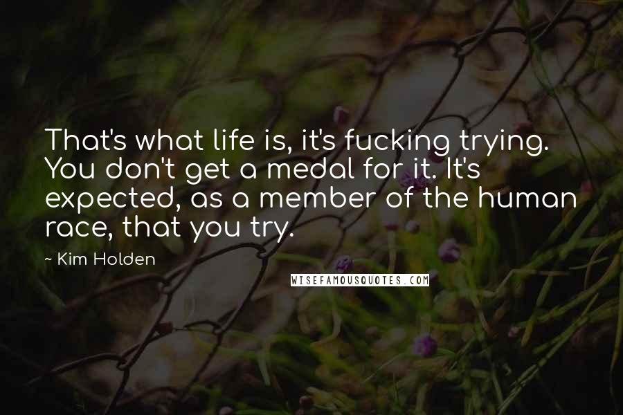 Kim Holden Quotes: That's what life is, it's fucking trying. You don't get a medal for it. It's expected, as a member of the human race, that you try.
