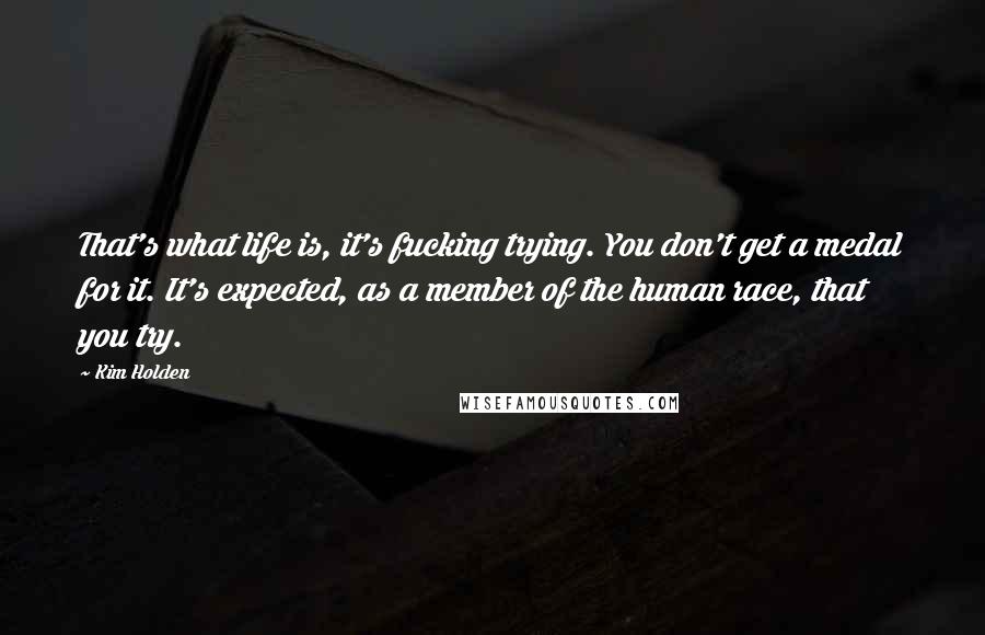 Kim Holden Quotes: That's what life is, it's fucking trying. You don't get a medal for it. It's expected, as a member of the human race, that you try.