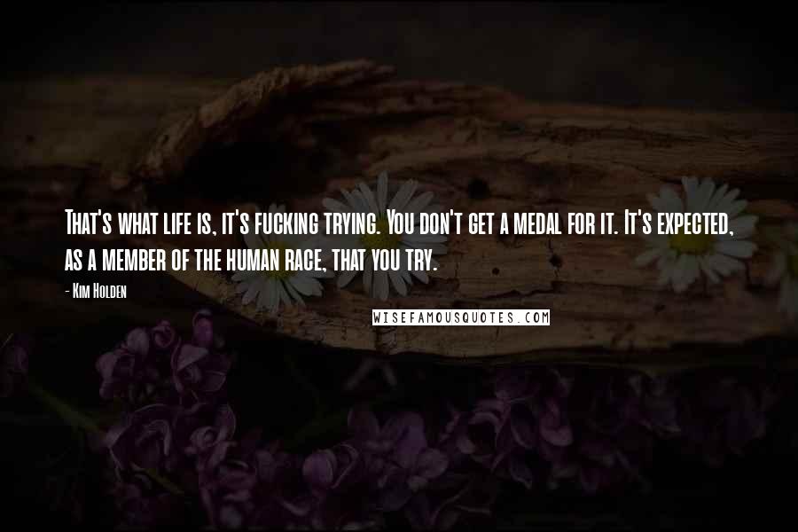 Kim Holden Quotes: That's what life is, it's fucking trying. You don't get a medal for it. It's expected, as a member of the human race, that you try.