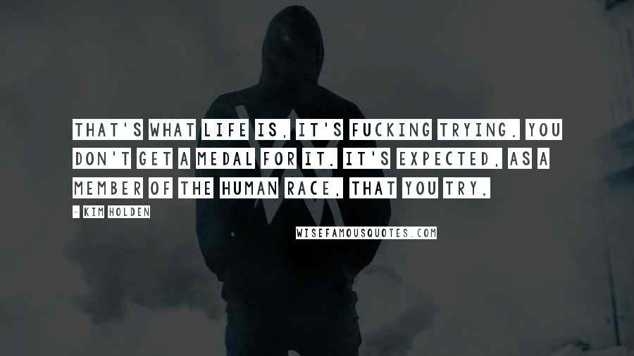 Kim Holden Quotes: That's what life is, it's fucking trying. You don't get a medal for it. It's expected, as a member of the human race, that you try.