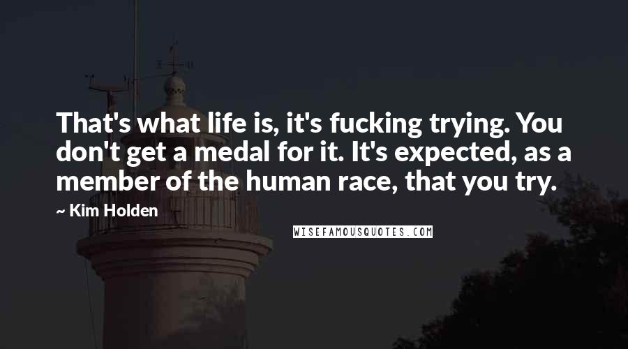 Kim Holden Quotes: That's what life is, it's fucking trying. You don't get a medal for it. It's expected, as a member of the human race, that you try.