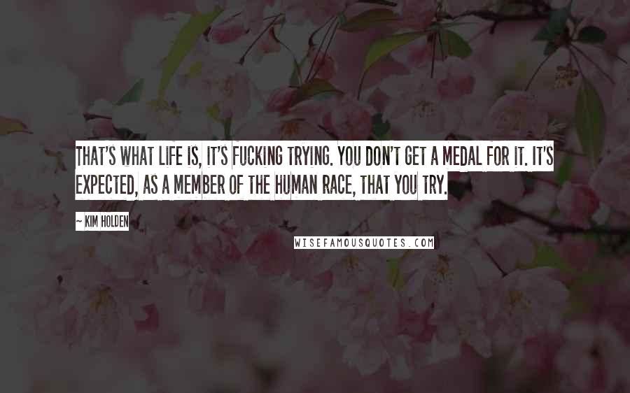 Kim Holden Quotes: That's what life is, it's fucking trying. You don't get a medal for it. It's expected, as a member of the human race, that you try.