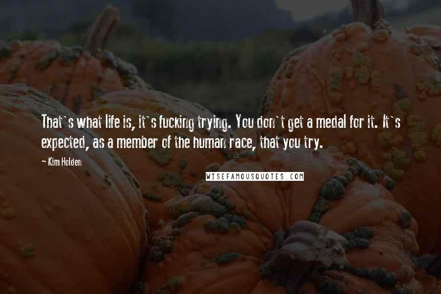 Kim Holden Quotes: That's what life is, it's fucking trying. You don't get a medal for it. It's expected, as a member of the human race, that you try.