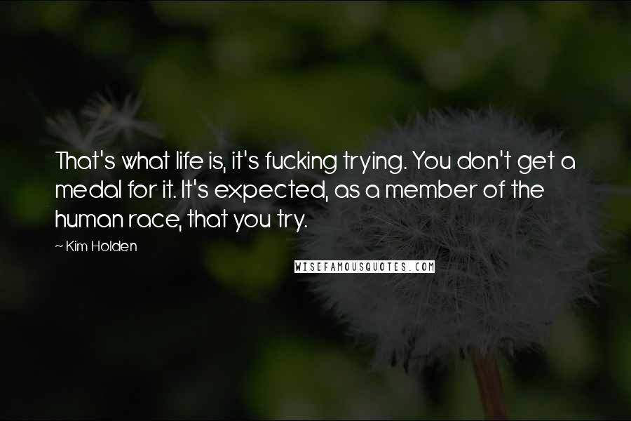 Kim Holden Quotes: That's what life is, it's fucking trying. You don't get a medal for it. It's expected, as a member of the human race, that you try.