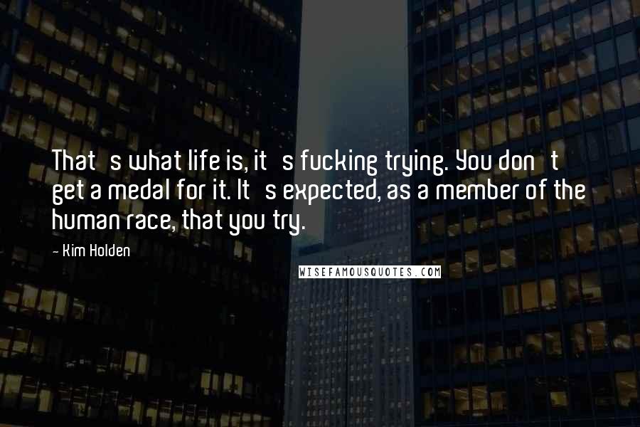 Kim Holden Quotes: That's what life is, it's fucking trying. You don't get a medal for it. It's expected, as a member of the human race, that you try.