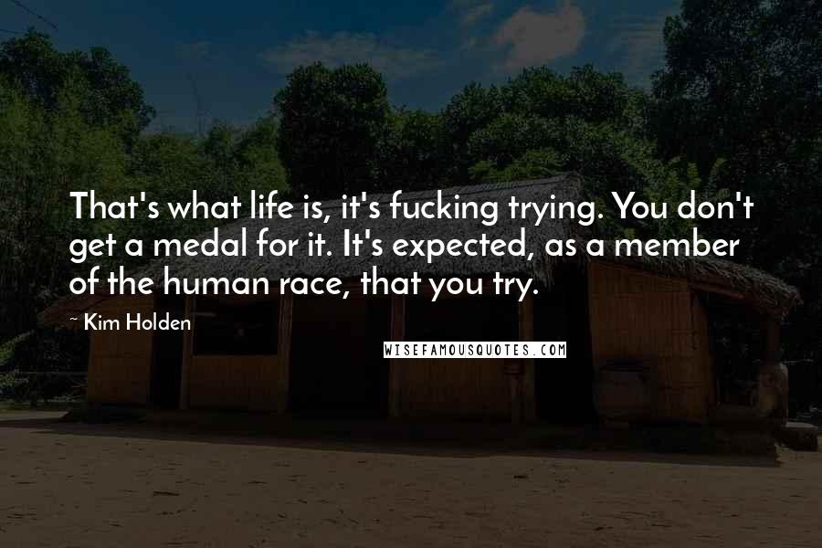 Kim Holden Quotes: That's what life is, it's fucking trying. You don't get a medal for it. It's expected, as a member of the human race, that you try.