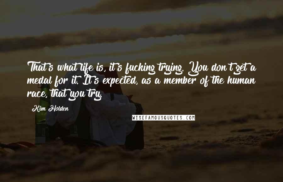 Kim Holden Quotes: That's what life is, it's fucking trying. You don't get a medal for it. It's expected, as a member of the human race, that you try.