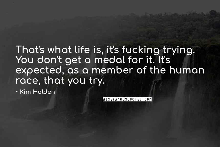 Kim Holden Quotes: That's what life is, it's fucking trying. You don't get a medal for it. It's expected, as a member of the human race, that you try.