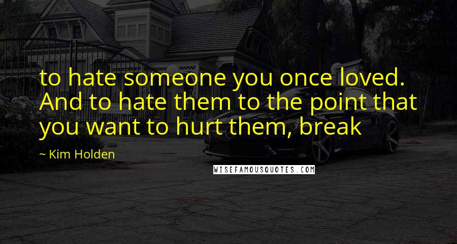 Kim Holden Quotes: to hate someone you once loved. And to hate them to the point that you want to hurt them, break