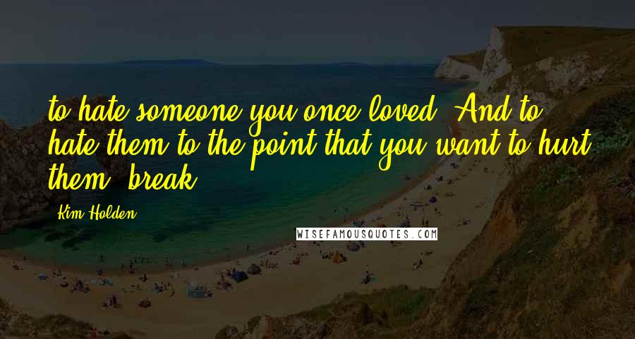 Kim Holden Quotes: to hate someone you once loved. And to hate them to the point that you want to hurt them, break