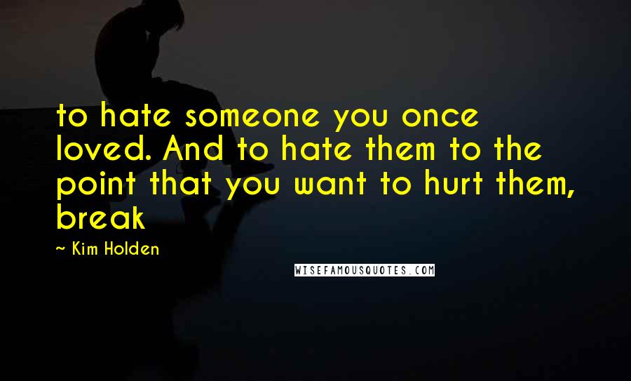 Kim Holden Quotes: to hate someone you once loved. And to hate them to the point that you want to hurt them, break