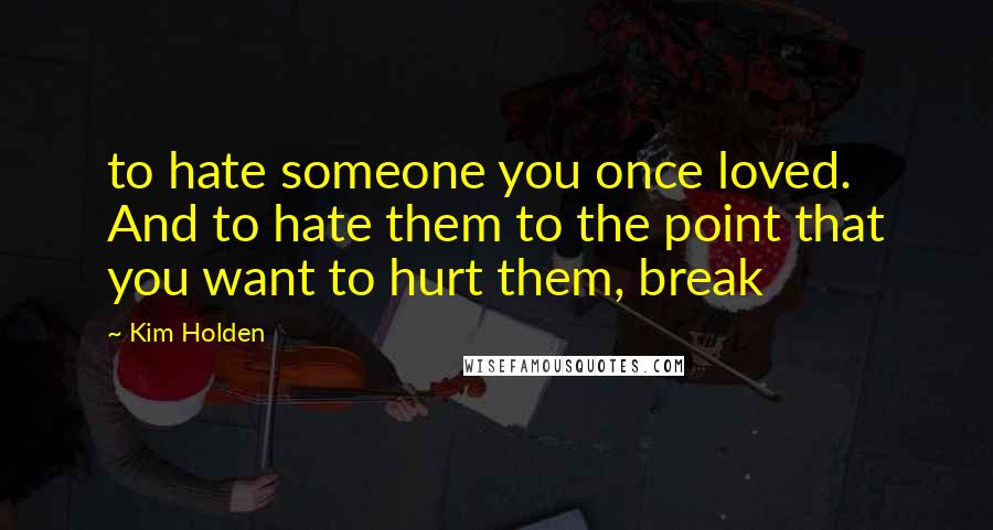 Kim Holden Quotes: to hate someone you once loved. And to hate them to the point that you want to hurt them, break