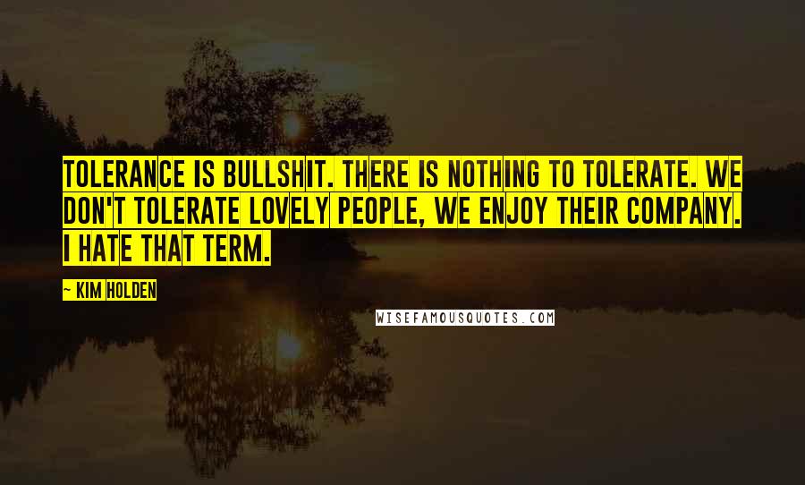 Kim Holden Quotes: Tolerance is bullshit. There is nothing to tolerate. We don't tolerate lovely people, we enjoy their company. I hate that term.