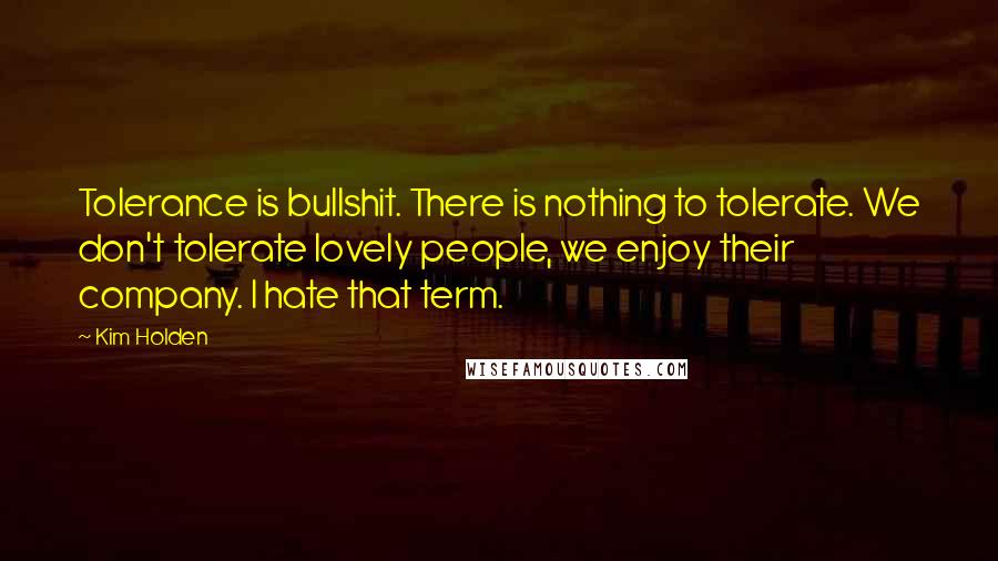 Kim Holden Quotes: Tolerance is bullshit. There is nothing to tolerate. We don't tolerate lovely people, we enjoy their company. I hate that term.