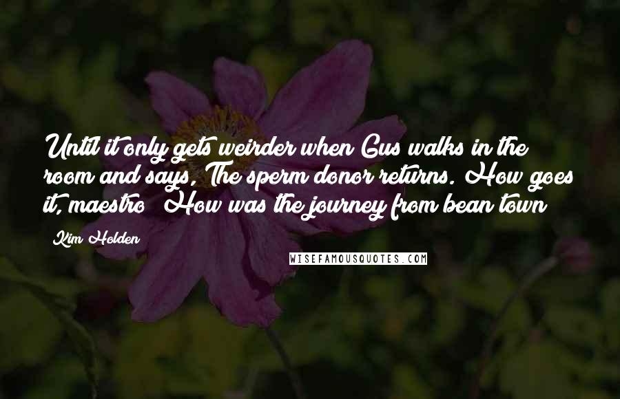 Kim Holden Quotes: Until it only gets weirder when Gus walks in the room and says, The sperm donor returns. How goes it, maestro? How was the journey from bean town?