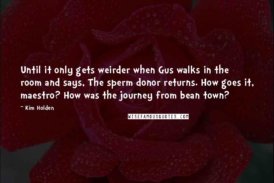 Kim Holden Quotes: Until it only gets weirder when Gus walks in the room and says, The sperm donor returns. How goes it, maestro? How was the journey from bean town?