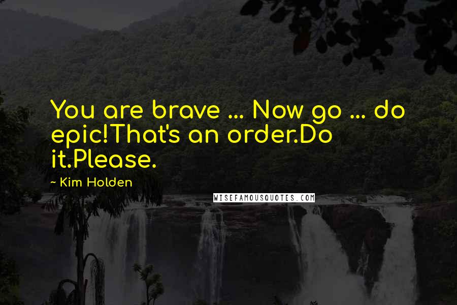 Kim Holden Quotes: You are brave ... Now go ... do epic!That's an order.Do it.Please.
