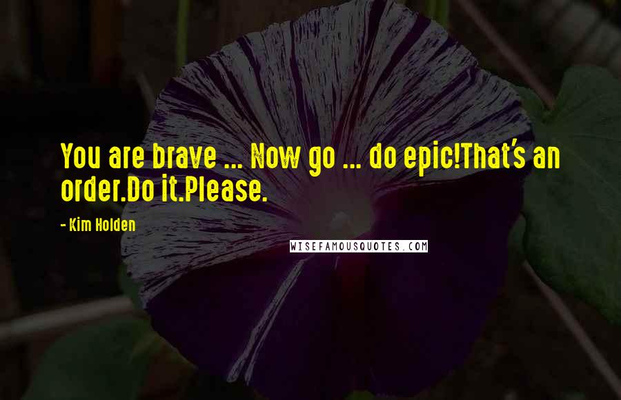 Kim Holden Quotes: You are brave ... Now go ... do epic!That's an order.Do it.Please.
